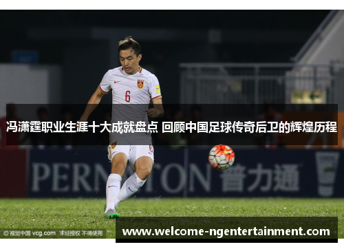 冯潇霆职业生涯十大成就盘点 回顾中国足球传奇后卫的辉煌历程