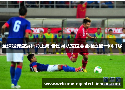 全球足球盛宴精彩上演 各国强队友谊赛全程直播一网打尽