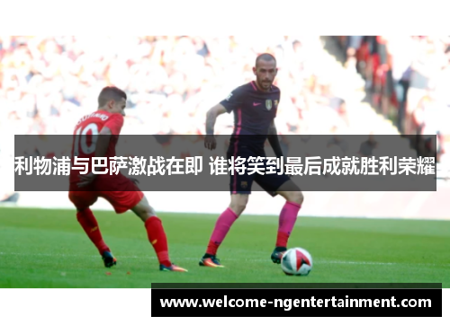 利物浦与巴萨激战在即 谁将笑到最后成就胜利荣耀