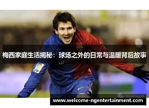 梅西家庭生活揭秘：球场之外的日常与温暖背后故事