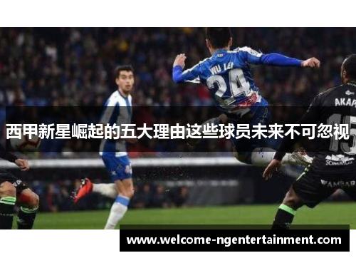 西甲新星崛起的五大理由这些球员未来不可忽视