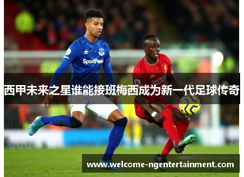西甲未来之星谁能接班梅西成为新一代足球传奇
