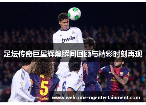 足坛传奇巨星辉煌瞬间回顾与精彩时刻再现