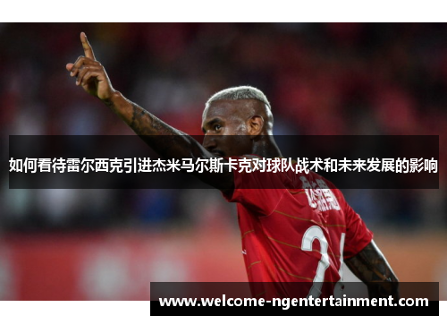 如何看待雷尔西克引进杰米马尔斯卡克对球队战术和未来发展的影响