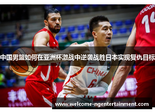 中国男篮如何在亚洲杯激战中逆袭战胜日本实现复仇目标
