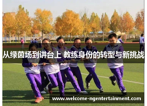 从绿茵场到讲台上 教练身份的转型与新挑战