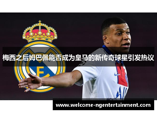 梅西之后姆巴佩能否成为皇马的新传奇球星引发热议