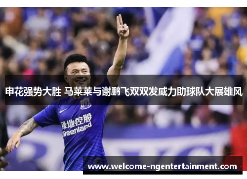 申花强势大胜 马莱莱与谢鹏飞双双发威力助球队大展雄风