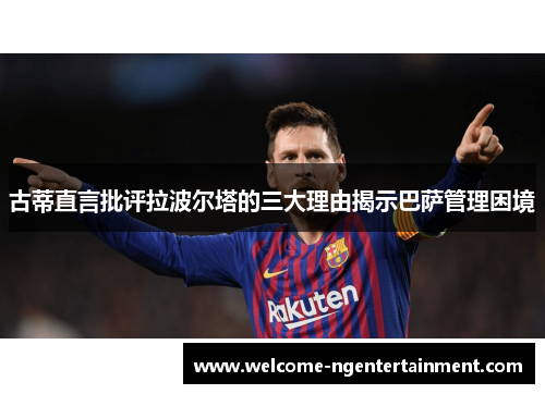 古蒂直言批评拉波尔塔的三大理由揭示巴萨管理困境