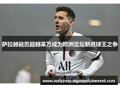 萨拉赫能否超越莱万成为欧洲足坛新进球王之争