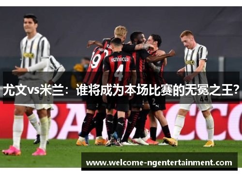 尤文vs米兰：谁将成为本场比赛的无冕之王？