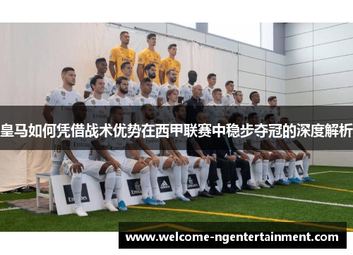 皇马如何凭借战术优势在西甲联赛中稳步夺冠的深度解析