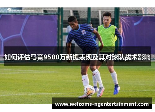 如何评估马竞9500万新援表现及其对球队战术影响