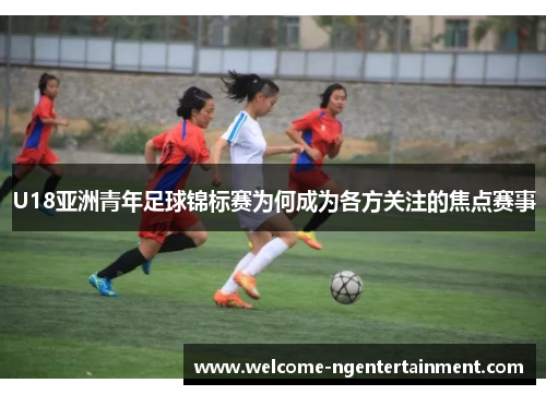 U18亚洲青年足球锦标赛为何成为各方关注的焦点赛事