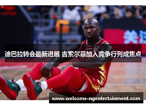迪巴拉转会最新进展 吉索尔菲加入竞争行列成焦点