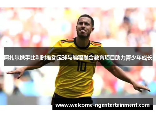 阿扎尔携手比利时推动足球与编程融合教育项目助力青少年成长