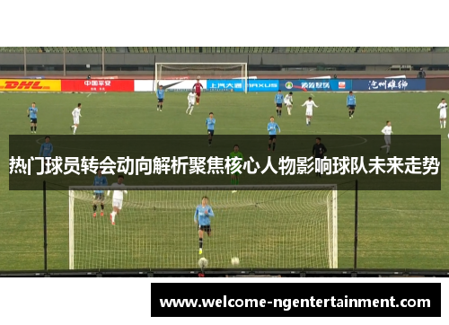 热门球员转会动向解析聚焦核心人物影响球队未来走势