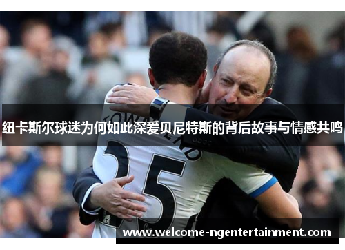 纽卡斯尔球迷为何如此深爱贝尼特斯的背后故事与情感共鸣