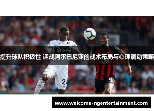 提升球队积极性 迎战阿尔巴尼亚的战术布局与心理调动策略
