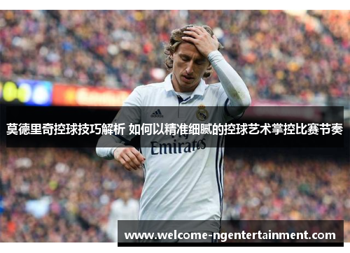 莫德里奇控球技巧解析 如何以精准细腻的控球艺术掌控比赛节奏