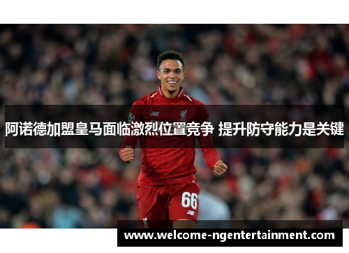 阿诺德加盟皇马面临激烈位置竞争 提升防守能力是关键