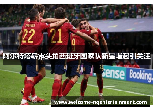 阿尔特塔崭露头角西班牙国家队新星崛起引关注