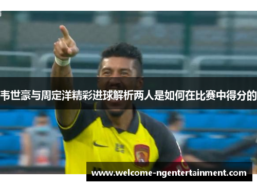 韦世豪与周定洋精彩进球解析两人是如何在比赛中得分的