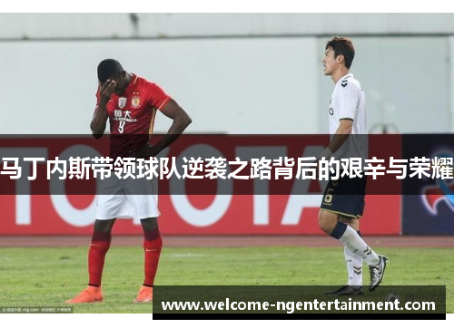 马丁内斯带领球队逆袭之路背后的艰辛与荣耀