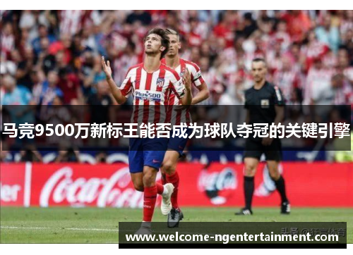 马竞9500万新标王能否成为球队夺冠的关键引擎