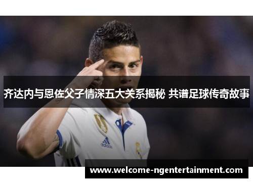 齐达内与恩佐父子情深五大关系揭秘 共谱足球传奇故事