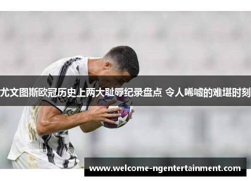 尤文图斯欧冠历史上两大耻辱纪录盘点 令人唏嘘的难堪时刻