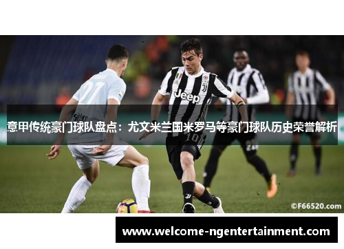 意甲传统豪门球队盘点：尤文米兰国米罗马等豪门球队历史荣誉解析
