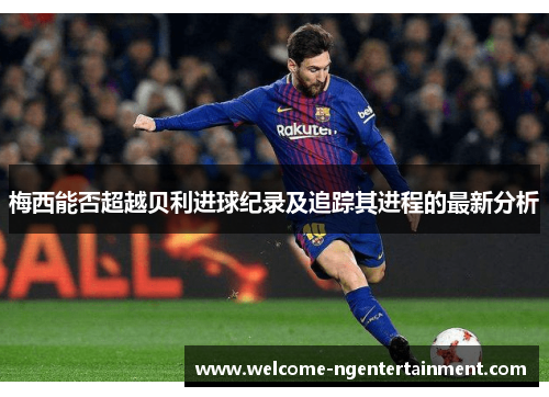 梅西能否超越贝利进球纪录及追踪其进程的最新分析