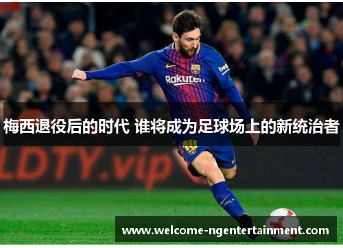 梅西退役后的时代 谁将成为足球场上的新统治者