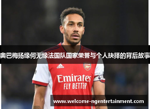 奥巴梅扬缘何无缘法国队国家荣誉与个人抉择的背后故事