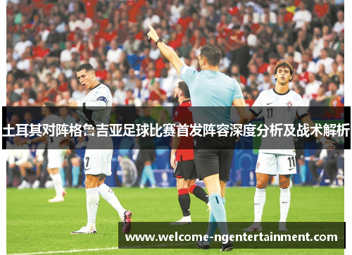 土耳其对阵格鲁吉亚足球比赛首发阵容深度分析及战术解析