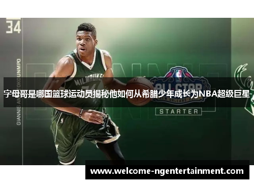 字母哥是哪国篮球运动员揭秘他如何从希腊少年成长为NBA超级巨星