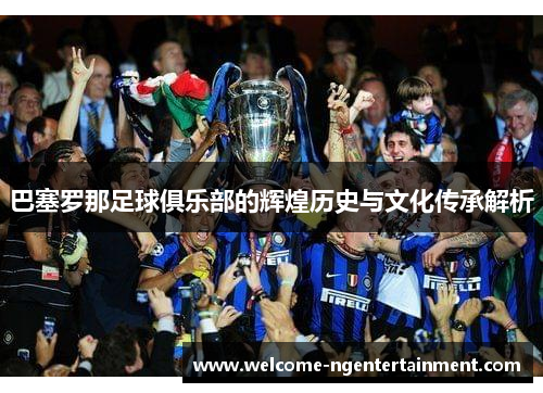 巴塞罗那足球俱乐部的辉煌历史与文化传承解析