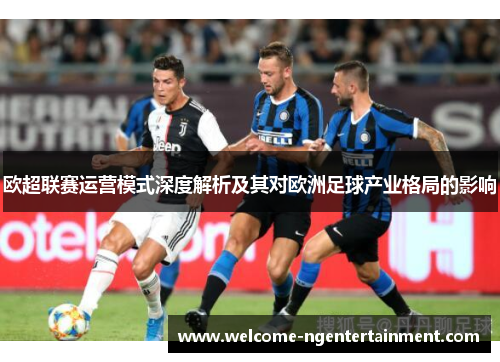 欧超联赛运营模式深度解析及其对欧洲足球产业格局的影响