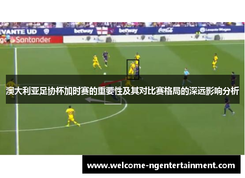 澳大利亚足协杯加时赛的重要性及其对比赛格局的深远影响分析