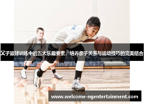 父子篮球训练中的五大乐趣要素，培养亲子关系与运动技巧的完美结合