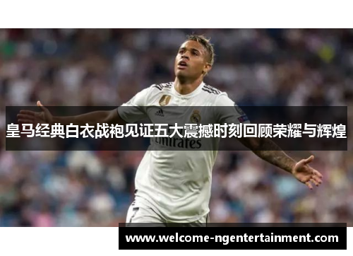 皇马经典白衣战袍见证五大震撼时刻回顾荣耀与辉煌