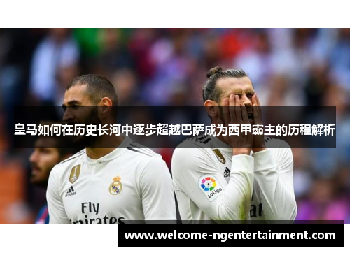 皇马如何在历史长河中逐步超越巴萨成为西甲霸主的历程解析