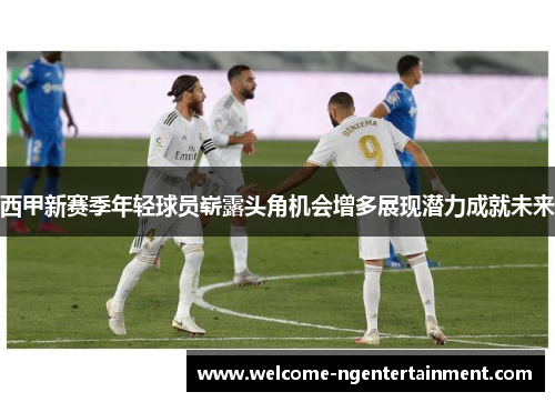 西甲新赛季年轻球员崭露头角机会增多展现潜力成就未来