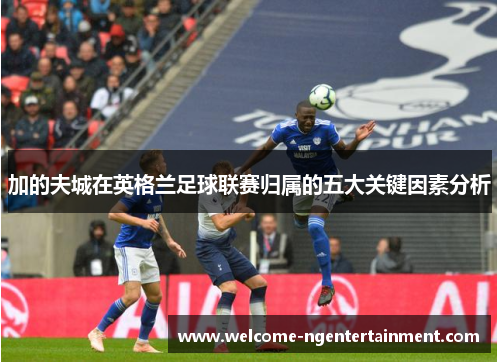 加的夫城在英格兰足球联赛归属的五大关键因素分析