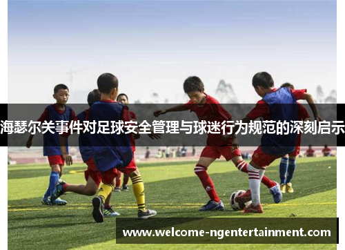 海瑟尔关事件对足球安全管理与球迷行为规范的深刻启示 海瑟尔关事件对足球安全管理与球迷行为规范的深刻启示