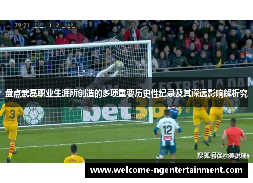 盘点武磊职业生涯所创造的多项重要历史性纪录及其深远影响解析究