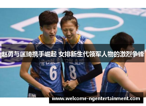 赵勇与匡琦携手崛起 女排新生代领军人物的激烈争锋 赵勇与匡琦携手崛起 女排新生代领军人物的激烈争锋