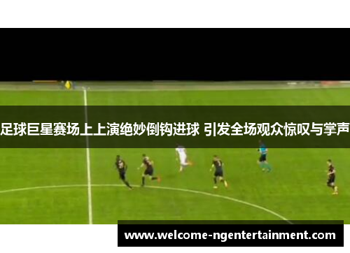 足球巨星赛场上上演绝妙倒钩进球 引发全场观众惊叹与掌声