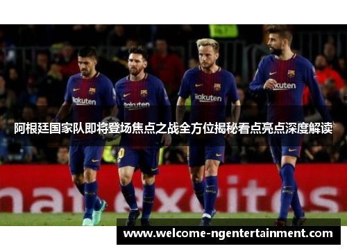 阿根廷国家队即将登场焦点之战全方位揭秘看点亮点深度解读 阿根廷国家队即将登场焦点之战全方位揭秘看点亮点深度解读